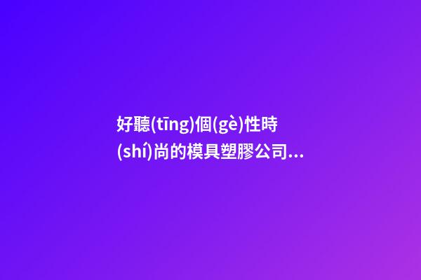 好聽(tīng)個(gè)性時(shí)尚的模具塑膠公司名字 用這批字肯定好看